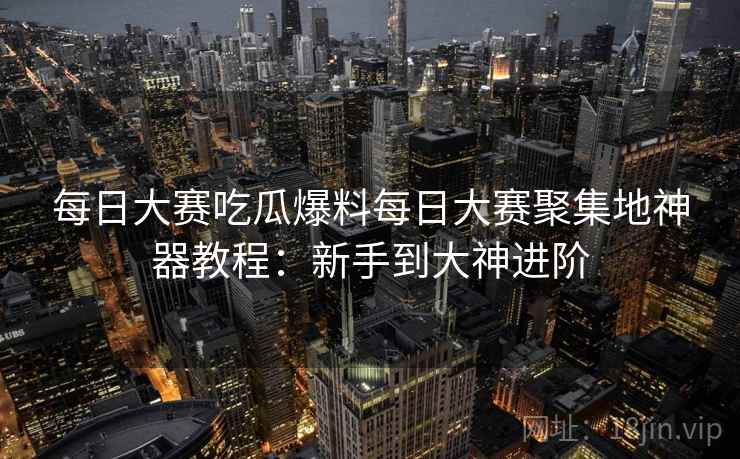 每日大赛吃瓜爆料每日大赛聚集地神器教程：新手到大神进阶