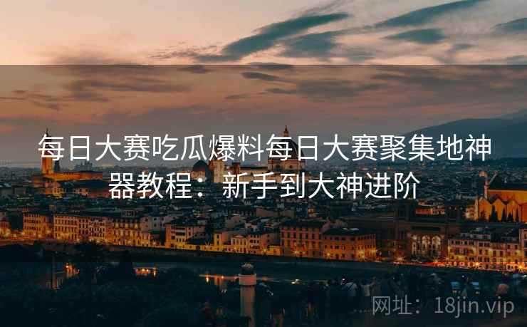 每日大赛吃瓜爆料每日大赛聚集地神器教程：新手到大神进阶