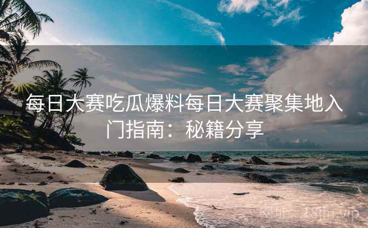 每日大赛吃瓜爆料每日大赛聚集地入门指南：秘籍分享