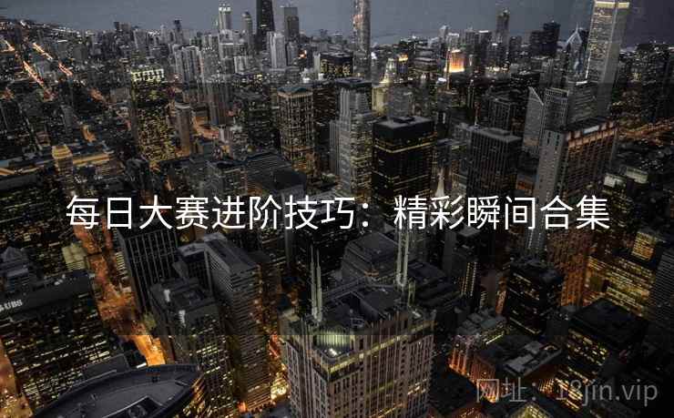 每日大赛进阶技巧：精彩瞬间合集