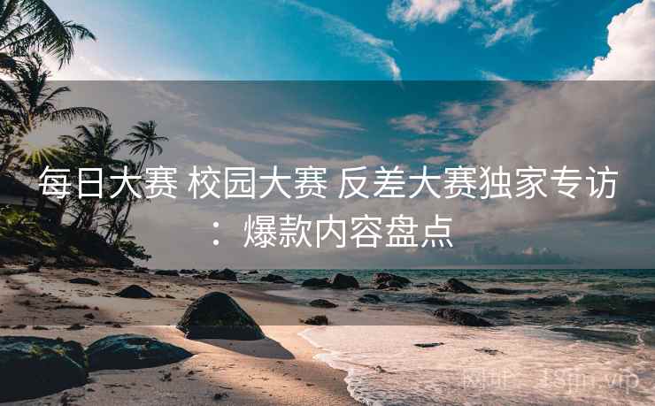 每日大赛 校园大赛 反差大赛独家专访：爆款内容盘点