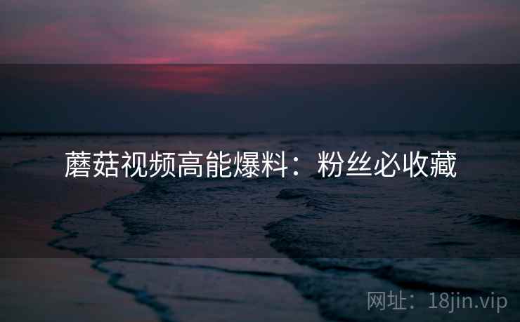 蘑菇视频高能爆料：粉丝必收藏