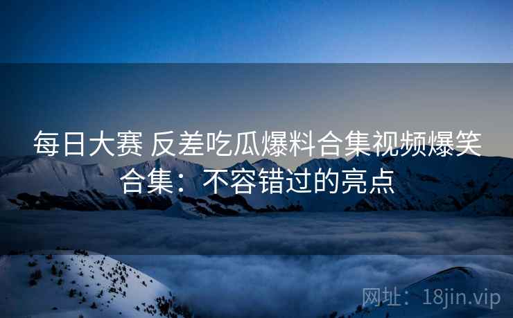 每日大赛 反差吃瓜爆料合集视频爆笑合集：不容错过的亮点
