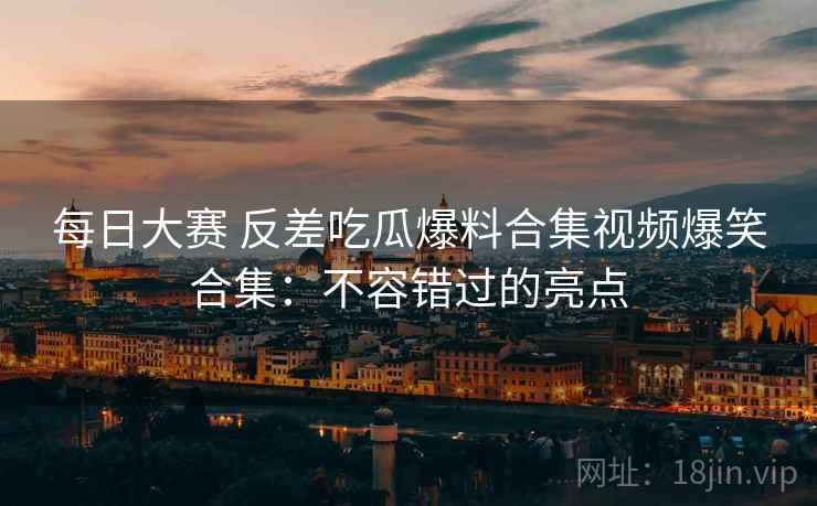 每日大赛 反差吃瓜爆料合集视频爆笑合集：不容错过的亮点