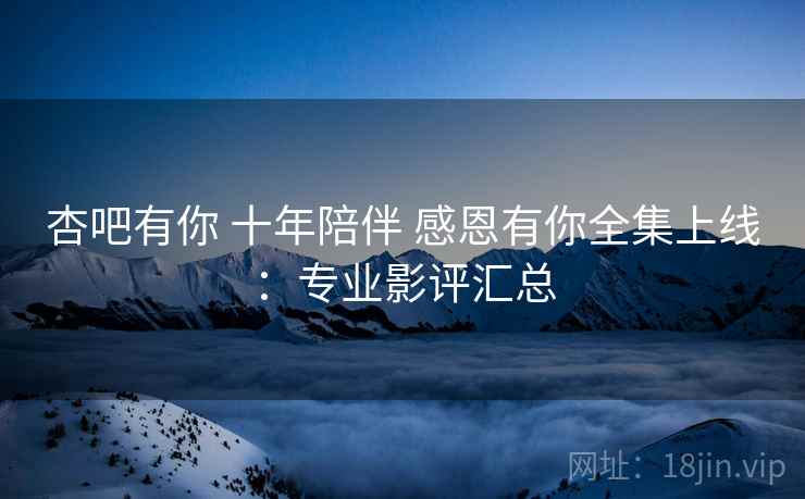 杏吧有你 十年陪伴 感恩有你全集上线：专业影评汇总