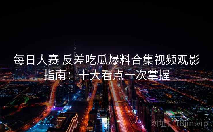 每日大赛 反差吃瓜爆料合集视频观影指南：十大看点一次掌握