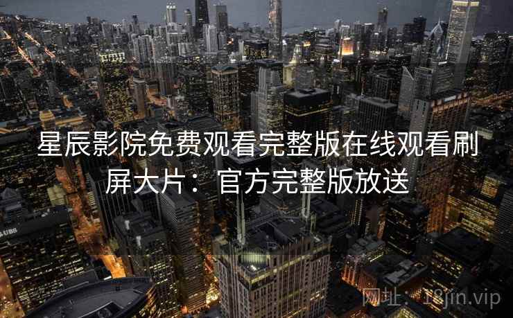 星辰影院免费观看完整版在线观看刷屏大片：官方完整版放送