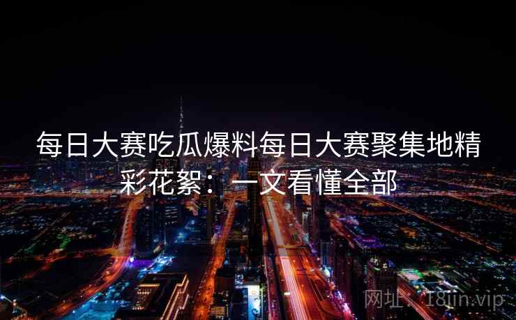 每日大赛吃瓜爆料每日大赛聚集地精彩花絮:一文看懂全部 每日大赛吃瓜爆料每日大赛聚集地精彩花絮:一文看懂全部