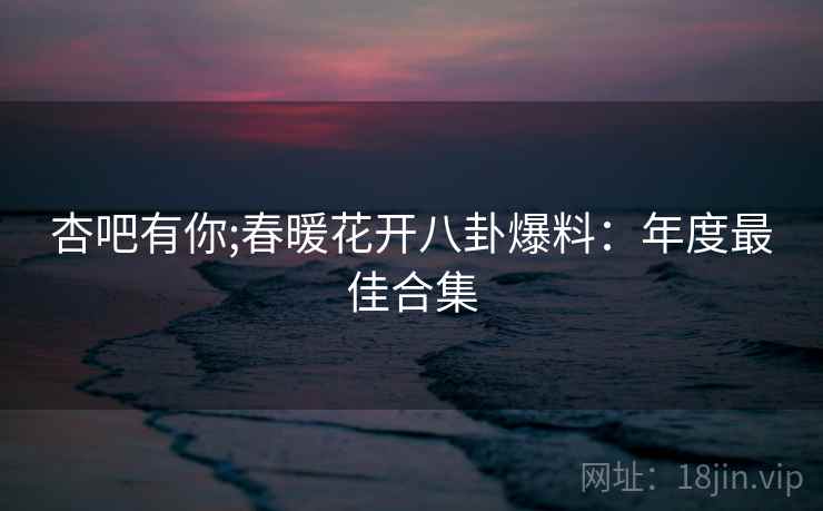 杏吧有你;春暖花开八卦爆料：年度最佳合集