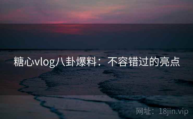 糖心vlog八卦爆料：不容错过的亮点
